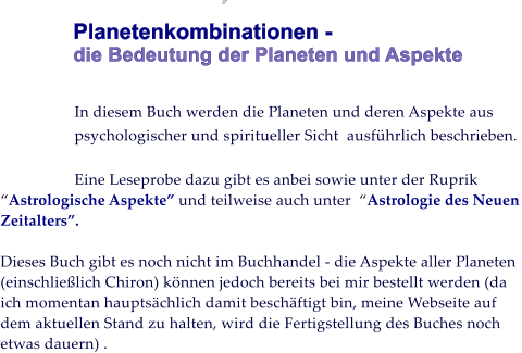          Planetenkombinationen -  die Bedeutung der Planeten und Aspekte    In diesem Buch werden die Planeten und deren Aspekte aus psychologischer und spiritueller Sicht  ausfhrlich beschrieben.   Eine Leseprobe dazu gibt es anbei sowie unter der Ruprik Astrologische Aspekte und teilweise auch unter  Astrologie des Neuen Zeitalters.   Dieses Buch gibt es noch nicht im Buchhandel - die Aspekte aller Planeten (einschlielich Chiron) knnen jedoch bereits bei mir bestellt werden (da ich momentan hauptschlich damit beschftigt bin, meine Webseite auf dem aktuellen Stand zu halten, wird die Fertigstellung des Buches noch etwas dauern) .