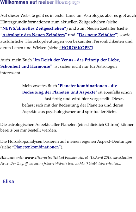 Willkommen auf meiner Homepage   Auf dieser Website geht es in erster Linie um Astrologie, aber es gibt auch Hintergrundinformationen zum aktuellen Zeitgeschehen (siehe NEWS/aktuelles Zeitgeschehen) und zum Neuen Zeitalter (siehe Astrologie des Neuen Zeitalters und Das neue Zeitalter) sowie ausfhrliche  Horoskopdeutungen von bekannten Persnlichkeiten und deren Leben und Wirken (siehe HOROSKOPE).  Auch  mein Buch "Im Reich der Venus - das Prinzip der Liebe, Schnheit und Harmonie"  ist sicher nicht nur fr Astrologen interessant.   Mein zweites Buch "Planetenkombinationen - die Bedeutung der Planeten und Aspekte" ist ebenfalls schon fast fertig und wird hier vorgestellt. Dieses befasst sich mit der Bedeutung der Planeten und deren Aspekte aus psychologischer und spiritueller Sicht.   Die astrologischen Aspekte aller Planeten (einschlielich Chiron) knnen bereits bei mir bestellt werden.    Die Horoskopanalysen basieren auf meinen eigenen Aspekt-Deutungen (siehe Planetenkombinationen).  Hinweis: unter www.elisa-astrolicht.at befinden sich ab (19.April 2019) die aktuellen News. Der Zugriff auf meine frhere Website (astrolicht.at) bleibt dabei erhalten...       Elisa