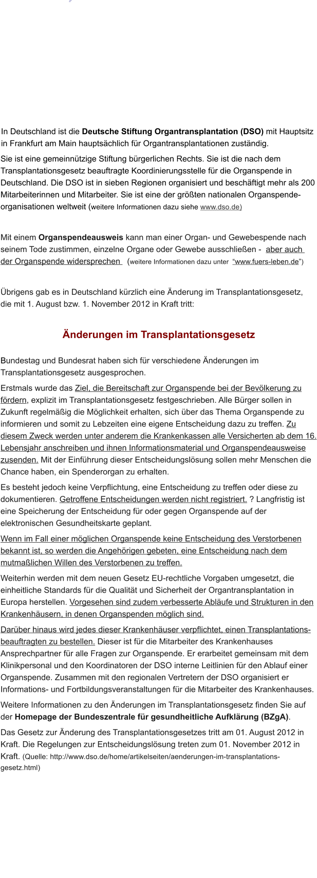                                     In Deutschland ist die Deutsche Stiftung Organtransplantation (DSO) mit Hauptsitz in Frankfurt am Main hauptschlich fr Organtransplantationen zustndig. Sie ist eine gemeinntzige Stiftung brgerlichen Rechts. Sie ist die nach dem Transplantationsgesetz beauftragte Koordinierungsstelle fr die Organspende in Deutschland. Die DSO ist in sieben Regionen organisiert und beschftigt mehr als 200 Mitarbeiterinnen und Mitarbeiter. Sie ist eine der grten nationalen Organspende-organisationen weltweit (weitere Informationen dazu siehe www.dso.de)  Mit einem Organspendeausweis kann man einer Organ- und Gewebespende nach seinem Tode zustimmen, einzelne Organe oder Gewebe ausschlieen -  aber auch  der Organspende widersprechen   (weitere Informationen dazu unter  www.fuers-leben.de)  brigens gab es in Deutschland krzlich eine nderung im Transplantationsgesetz,   die mit 1. August bzw. 1. November 2012 in Kraft tritt:   nderungen im Transplantationsgesetz  Bundestag und Bundesrat haben sich fr verschiedene nderungen im Transplantationsgesetz ausgesprochen.  Erstmals wurde das Ziel, die Bereitschaft zur Organspende bei der Bevlkerung zu frdern, explizit im Transplantationsgesetz festgeschrieben. Alle Brger sollen in Zukunft regelmig die Mglichkeit erhalten, sich ber das Thema Organspende zu informieren und somit zu Lebzeiten eine eigene Entscheidung dazu zu treffen. Zu diesem Zweck werden unter anderem die Krankenkassen alle Versicherten ab dem 16. Lebensjahr anschreiben und ihnen Informationsmaterial und Organspendeausweise zusenden. Mit der Einfhrung dieser Entscheidungslsung sollen mehr Menschen die Chance haben, ein Spenderorgan zu erhalten.  Es besteht jedoch keine Verpflichtung, eine Entscheidung zu treffen oder diese zu dokumentieren. Getroffene Entscheidungen werden nicht registriert. ? Langfristig ist eine Speicherung der Entscheidung fr oder gegen Organspende auf der elektronischen Gesundheitskarte geplant.  Wenn im Fall einer mglichen Organspende keine Entscheidung des Verstorbenen bekannt ist, so werden die Angehrigen gebeten, eine Entscheidung nach dem mutmalichen Willen des Verstorbenen zu treffen.  Weiterhin werden mit dem neuen Gesetz EU-rechtliche Vorgaben umgesetzt, die einheitliche Standards fr die Qualitt und Sicherheit der Organtransplantation in Europa herstellen. Vorgesehen sind zudem verbesserte Ablufe und Strukturen in den Krankenhusern, in denen Organspenden mglich sind.  Darber hinaus wird jedes dieser Krankenhuser verpflichtet, einen Transplantations-beauftragten zu bestellen. Dieser ist fr die Mitarbeiter des Krankenhauses Ansprechpartner fr alle Fragen zur Organspende. Er erarbeitet gemeinsam mit dem Klinikpersonal und den Koordinatoren der DSO interne Leitlinien fr den Ablauf einer Organspende. Zusammen mit den regionalen Vertretern der DSO organisiert er Informations- und Fortbildungsveranstaltungen fr die Mitarbeiter des Krankenhauses.  Weitere Informationen zu den nderungen im Transplantationsgesetz finden Sie auf der Homepage der Bundeszentrale fr gesundheitliche Aufklrung (BZgA).  Das Gesetz zur nderung des Transplantationsgesetzes tritt am 01. August 2012 in Kraft. Die Regelungen zur Entscheidungslsung treten zum 01. November 2012 in Kraft. (Quelle: http://www.dso.de/home/artikelseiten/aenderungen-im-transplantations-gesetz.html)