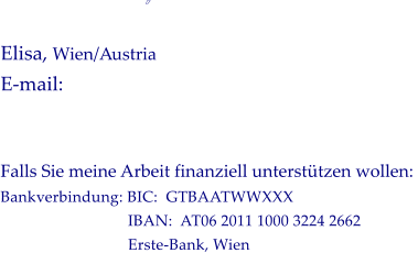            Elisa, Wien/Austria  E-mail:   Falls Sie meine Arbeit finanziell untersttzen wollen:  Bankverbindung: BIC:  GTBAATWWXXX                                IBAN:  AT06 2011 1000 3224 2662                                 Erste-Bank, Wien