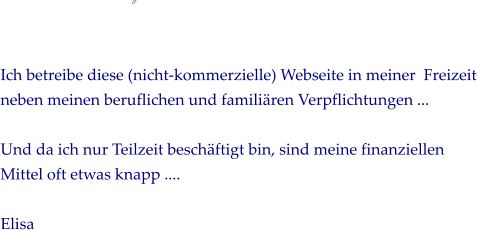             Ich betreibe diese (nicht-kommerzielle) Webseite in meiner  Freizeit neben meinen beruflichen und familiren Verpflichtungen ...   Und da ich nur Teilzeit beschftigt bin, sind meine finanziellen Mittel oft etwas knapp ....   Elisa