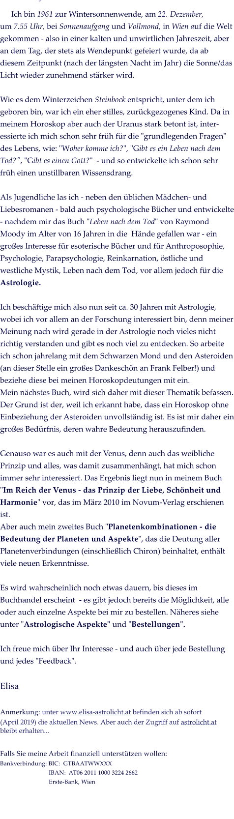 �           Ich bin 1961 zur Wintersonnenwende, am 22. Dezember, um 7.55 Uhr, bei Sonnenaufgang und Vollmond, in Wien auf die Welt gekommen - also in einer kalten und unwirtlichen Jahreszeit, aber an dem Tag, der stets als Wendepunkt gefeiert wurde, da ab diesem Zeitpunkt (nach der l�ngsten Nacht im Jahr) die Sonne/das Licht wieder zunehmend st�rker wird.   Wie es dem Winterzeichen Steinbock entspricht, unter dem ich geboren bin, war ich ein eher stilles, zur�ckgezogenes Kind. Da in meinem Horoskop aber auch der Uranus stark betont ist, inter-essierte ich mich schon sehr fr�h f�r die "grundlegenden Fragen" des Lebens, wie: "Woher komme ich?", "Gibt es ein Leben nach dem Tod?", "Gibt es einen Gott?"  - und so entwickelte ich schon sehr fr�h einen unstillbaren Wissensdrang.   Als Jugendliche las ich - neben den �blichen M�dchen- und Liebesromanen - bald auch psychologische B�cher und entwickelte - nachdem mir das Buch "Leben nach dem Tod" von Raymond Moody im Alter von 16 Jahren in die  H�nde gefallen war - ein gro�es Interesse f�r esoterische B�cher und f�r Anthroposophie, Psychologie, Parapsychologie, Reinkarnation, �stliche und westliche Mystik, Leben nach dem Tod, vor allem jedoch f�r die Astrologie.   Ich besch�ftige mich also nun seit ca. 30 Jahren mit Astrologie, wobei ich vor allem an der Forschung interessiert bin, denn meiner Meinung nach wird gerade in der Astrologie noch vieles nicht richtig verstanden und gibt es noch viel zu entdecken. So arbeite ich schon jahrelang mit dem Schwarzen Mond und den Asteroiden (an dieser Stelle ein gro�es Dankesch�n an Frank Felber!) und beziehe diese bei meinen Horoskopdeutungen mit ein.  Mein n�chstes Buch, wird sich daher mit dieser Thematik befassen. Der Grund ist der, weil ich erkannt habe, dass ein Horoskop ohne Einbeziehung der Asteroiden unvollst�ndig ist. Es ist mir daher ein gro�es Bed�rfnis, deren wahre Bedeutung herauszufinden.   Genauso war es auch mit der Venus, denn auch das weibliche Prinzip und alles, was damit zusammenh�ngt, hat mich schon immer sehr interessiert. Das Ergebnis liegt nun in meinem Buch "Im Reich der Venus - das Prinzip der Liebe, Sch�nheit und Harmonie" vor, das im M�rz 2010 im Novum-Verlag erschienen ist.  Aber auch mein zweites Buch "Planetenkombinationen - die Bedeutung der Planeten und Aspekte", das die Deutung aller Planetenverbindungen (einschlie�lich Chiron) beinhaltet, enth�lt viele neuen Erkenntnisse.   Es wird wahrscheinlich noch etwas dauern, bis dieses im Buchhandel erscheint  - es gibt jedoch bereits die M�glichkeit, alle oder auch einzelne Aspekte bei mir zu bestellen. N�heres siehe unter "Astrologische Aspekte" und "Bestellungen".    Ich freue mich �ber Ihr Interesse - und auch �ber jede Bestellung und jedes "Feedback".   Elisa  Anmerkung: unter www.elisa-astrolicht.at befinden sich ab sofort (April 2019) die aktuellen News. Aber auch der Zugriff auf astrolicht.at bleibt erhalten...  Falls Sie meine Arbeit finanziell unterst�tzen wollen:  Bankverbindung: BIC:  GTBAATWWXXX                                IBAN:  AT06 2011 1000 3224 2662                                 Erste-Bank, Wien